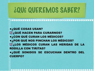 ¿QUÉ QUEREMOS SABER? ¿QUÉ COSAS USAN? ¿QUÉ HACEN PARA CURARNOS? ¿CON QUÉ CURAN LOS MÉDICOS? ¿POR QUÉ NOS PINCHAN LOS MÉDICOS? ¿LOS MÉDICOS CURAN LAS HERIDAS DE LA RODILLA CON TIRITAS? ¿QUÉ SONIDOS SE ESCUCHAN DENTRO DEL CUERPO? 