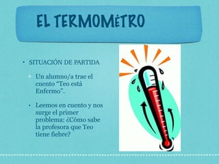 EL TERMOMÉTRO SITUACIÓN DE PARTIDA Un alumno/a trae el cuento “Teo está Enfermo”.  Leemos en cuento y nos surge el primer problema: ¿Cómo sabe la profesora que Teo tiene fiebre? 