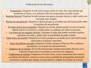 • Temperatura: Elegimos la televisión porque todos los idas, hay especialistas que
actualizan el clima y nos informa sobre las temperaturas en todo el país.
• Ranking Musical: Elegimos la radio porque nos gusta escuchar música y saber cuales son
los temas mas votados.
• Horario de una película: Elegimos el diario porque es el medio mas fácil para poder saber
la cartelera de una película.
• El mejor precio de un pantalón: Elegimos la revista, porque puede ser una revista de
alguna marca en exclusiva y puede editar su catalogo con todos los precios.
• Los temas de un conjunto favorito: Elegimos la radio para poder escuchar nuestras
canciones favoritas y poder tener la posibilidad de poder votarla.
• Entrevista a un escritor: Elegimos la revista, porque es un medio en el cual suelen poner
entrevistas a escritores conocidos.
• Juego de palabras cruzadas: Elegimos el diario, porque al final de ellos podemos
encontrarlos, en la parte de entretenimiento.
• Imágenes de un choque: En la televisión porque siempre para poder ubicarse en la
situación en que paso el accidente es necesario de imágenes.
• Condiciones de transito: Elegimos en la televisión, ya que actualmente hay muchos
accidentes de tránsitos, entonces vemos mayor cantidad de propagandas intentando
convencer a la gente que maneje con precaución y respete las normas de transito.
Explicación de las elecciones:
 