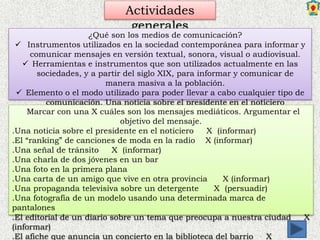 Actividades
generales
¿Qué son los medios de comunicación?
 Instrumentos utilizados en la sociedad contemporánea para informar y
comunicar mensajes en versión textual, sonora, visual o audiovisual.
 Herramientas e instrumentos que son utilizados actualmente en las
sociedades, y a partir del siglo XIX, para informar y comunicar de
manera masiva a la población.
 Elemento o el modo utilizado para poder llevar a cabo cualquier tipo de
comunicación. Una noticia sobre el presidente en el noticiero
Marcar con una X cuáles son los mensajes mediáticos. Argumentar el
objetivo del mensaje.
.Una noticia sobre el presidente en el noticiero X (informar)
.El “ranking” de canciones de moda en la radio X (informar)
.Una señal de tránsito X (informar)
.Una charla de dos jóvenes en un bar
.Una foto en la primera plana
.Una carta de un amigo que vive en otra provincia X (informar)
.Una propaganda televisiva sobre un detergente X (persuadir)
.Una fotografía de un modelo usando una determinada marca de
pantalones
.El editorial de un diario sobre un tema que preocupa a nuestra ciudad X
(informar)
.El afiche que anuncia un concierto en la biblioteca del barrio X
 