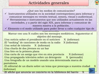 Actividades generales
¿Qué son los medios de comunicación?
 Instrumentos utilizados en la sociedad contemporánea para informar y
comunicar mensajes en versión textual, sonora, visual o audiovisual.
 Herramientas e instrumentos que son utilizados actualmente en las
sociedades, y a partir del siglo XIX, para informar y comunicar de
manera masiva a la población.
 Elemento o el modo utilizado para poder llevar a cabo cualquier tipo de
comunicación.
Marcar con una X cuáles son los mensajes mediáticos. Argumentar el
objetivo del mensaje.
.Una noticia sobre el presidente en el noticiero X (informar)
.El “ranking” de canciones de moda en la radio X (informar)
.Una señal de tránsito X (informar)
.Una charla de dos jóvenes en un bar
.Una foto en la primera plana
.Una carta de un amigo que vive en otra provincia X (informar)
.Una propaganda televisiva sobre un detergente X (persuadir)
.Una fotografía de un modelo usando una determinada marca de
pantalones
.El editorial de un diario sobre un tema que preocupa a nuestra ciudad X
(informar)
.El afiche que anuncia un concierto en la biblioteca del barrio X
 