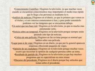 •Conocimiento Científico: Elegimos la televisión, ya que muchas veces
cuando se encuentran conocimientos muy importantes el medio mas rápido
que le llega a las personas es mediante la tv.
•Análisis de noticias: Elegimos en el diario, ya que lo primero que vemos es
el titular y si nos interesa comenzamos a leer, y para poder entenderlo
podemos ver las imágenes que se encuentran debajo.
•Un actor que nos hace reír: Elegimos en la televisión, ya que es mucho mas
entretenido verlo.
•Noticia sobre un temporal: Elegimos en la televisión porque siempre están
pasando este tipo de noticias.
•Critica de una película: Elegimos en las revistas porque es normal que
hablen sobre una película.
•Lugar para ir de viaje: Elegimos en un diario, ya que por lo general aparecen
empresas ofreciendo paquetes de viajes.
•Opinión de un ciudadano: Elegimos en la televisión porque muchas veces
ocurre que necesitan la opinión de cualquier persona sobre un tema.
•Resultado de partido de: Elegimos en la televisión ya que hay muchos
programas que se especializan en estos temas
•Discurso del presidente: Elegimos en el diario porque hay artículos que
tratan sobre el presidente.
 