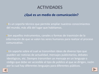 ¿Qué es un medio de comunicación?
+Es un soporte técnico que permite ampliar nuestros conocimientos
del mundo, más allá del lugar que habitamos.
+Son aquellos instrumentos, canales o formas de trasmisón de la
información de que se valen los seres humanos para realizar el proceso
comunicativo.
+Un soporte sobre el cual se transmiten ideas de diverso tipo que
pueden ser noticias de actualidad, mensajes publicitarios, debates
ideológicos, etc. Siempre transmiten un mensaje en un lenguaje o
código que debe ser accesible al tipo de público al que se dirigen, razón
por la cual hay diferentes lenguajes para diferentes públicos.
ACTIVIDADES
 