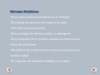 Mensajes Mediáticos:
#Una noticia sobre el presidente en el noticiero
#El ranking de canciones de moda en la radio
#Una foto en primera plana
#Una propaganda televisiva sobre un detergente
#Una fotografía de un modelo usando una determinada
marca de pantalones
#El editorial de un diario sobre un tema que preocupa a
nuestra ciudad
#El jingle de una campaña ecológica en la radio
 