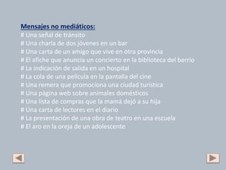 Mensajes no mediáticos:
# Una señal de tránsito
# Una charla de dos jóvenes en un bar
# Una carta de un amigo que vive en otra provincia
# El afiche que anuncia un concierto en la biblioteca del barrio
# La indicación de salida en un hospital
# La cola de una película en la pantalla del cine
# Una remera que promociona una ciudad turística
# Una página web sobre animales domésticos
# Una lista de compras que la mamá dejó a su hija
# Una carta de lectores en el diario
# La presentación de una obra de teatro en una escuela
# El aro en la oreja de un adolescente
 