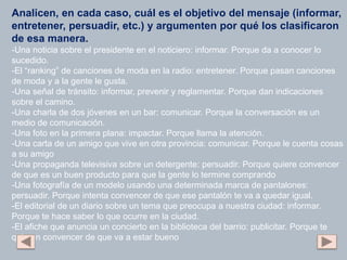 Analicen, en cada caso, cuál es el objetivo del mensaje (informar,
entretener, persuadir, etc.) y argumenten por qué los clasificaron
de esa manera.
-Una noticia sobre el presidente en el noticiero: informar. Porque da a conocer lo
sucedido.
-El “ranking” de canciones de moda en la radio: entretener. Porque pasan canciones
de moda y a la gente le gusta.
-Una señal de tránsito: informar, prevenir y reglamentar. Porque dan indicaciones
sobre el camino.
-Una charla de dos jóvenes en un bar: comunicar. Porque la conversación es un
medio de comunicación.
-Una foto en la primera plana: impactar. Porque llama la atención.
-Una carta de un amigo que vive en otra provincia: comunicar. Porque le cuenta cosas
a su amigo
-Una propaganda televisiva sobre un detergente: persuadir. Porque quiere convencer
de que es un buen producto para que la gente lo termine comprando
-Una fotografía de un modelo usando una determinada marca de pantalones:
persuadir. Porque intenta convencer de que ese pantalón te va a quedar igual.
-El editorial de un diario sobre un tema que preocupa a nuestra ciudad: informar.
Porque te hace saber lo que ocurre en la ciudad.
-El afiche que anuncia un concierto en la biblioteca del barrio: publicitar. Porque te
quieren convencer de que va a estar bueno
 