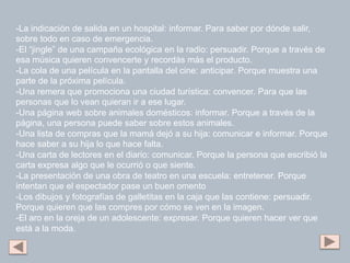 -La indicación de salida en un hospital: informar. Para saber por dónde salir,
sobre todo en caso de emergencia.
-El “jingle” de una campaña ecológica en la radio: persuadir. Porque a través de
esa música quieren convencerte y recordás más el producto.
-La cola de una película en la pantalla del cine: anticipar. Porque muestra una
parte de la próxima película.
-Una remera que promociona una ciudad turística: convencer. Para que las
personas que lo vean quieran ir a ese lugar.
-Una página web sobre animales domésticos: informar. Porque a través de la
página, una persona puede saber sobre estos animales.
-Una lista de compras que la mamá dejó a su hija: comunicar e informar. Porque
hace saber a su hija lo que hace falta.
-Una carta de lectores en el diario: comunicar. Porque la persona que escribió la
carta expresa algo que le ocurrió o que siente.
-La presentación de una obra de teatro en una escuela: entretener. Porque
intentan que el espectador pase un buen omento
-Los dibujos y fotografías de galletitas en la caja que las contiene: persuadir.
Porque quieren que las compres por cómo se ven en la imagen.
-El aro en la oreja de un adolescente: expresar. Porque quieren hacer ver que
está a la moda.
 