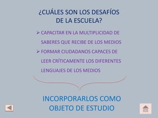 ¿CUÁLES SON LOS DESAFÍOS
DE LA ESCUELA?
CAPACITAR EN LA MULTIPLICIDAD DE
SABERES QUE RECIBE DE LOS MEDIOS
FORMAR CIUDADANOS CAPACES DE
LEER CRÍTICAMENTE LOS DIFERENTES
LENGUAJES DE LOS MEDIOS
INCORPORARLOS COMO
OBJETO DE ESTUDIO
 