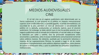 MEDIOS AUDIOVISUALES
CINE
El rol del cine en el negocio publicitario está determinado por su
fuerza audiovisual, la cual provoca en el público un impacto comunicacional
superior al del medio televisivo. La pantalla gigante, el sonido estereofónico y la
oscuridad de la sala, permiten un nivel de abstracción o concentración del
público en la pantalla, produciendo un ambiente óptimo para el anuncio
publicitario. Sin embargo, se debe admitir que el cine ha perdido posición en el
negocio publicitario ante el reinado de la televisión, el uso del video en el hogar,
la televisión por cable y satélite. Esto ha provocado escepticismo entre
anunciantes y publicistas, ante el escaso rendimiento comunicacional-comercial
sobre públicos masivos. No obstante, auxiliado por la promoción televisiva e
impresa de las superposiciones fílmicas, ha pasado a jugar el rol de medio
secundario o complementario ante públicos objetivos específicos, como jóvenes
de quince a veinticuatro años, y para la publicidad de campañas corporativas e
institucionales.
 
