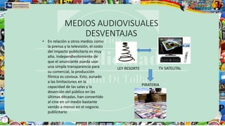 MEDIOS AUDIOVISUALES
DESVENTAJAS
• En relación a otros medios como
la prensa y la televisión, el costo
del impacto publicitario es muy
alto. Independientemente de
que el anunciante pueda usar
una simple transparencia para
su comercial, la producción
fílmica es costosa. Esto, aunado
a las limitaciones en la
capacidad de las salas y la
deserción del público en las
últimas décadas, han convertido
al cine en un medio bastante
venido a menos en el negocio
publicitario
LEY RESORTE TV SATELITAL
PIRATERIA
 
