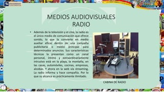 MEDIOS AUDIOVISUALES
RADIO
• Además de la televisión y el cine, la radio es
el único medio de comunicación que ofrece
sonido, lo que la convierte en medio
auxiliar eficaz dentro de una campaña
publicitaria o medio principal para
determinados anuncios. Sus características
técnicas la presentan como un canal
personal, íntimo y extraordinariamente
intrusivo está en la playa, la montaña, en
las casas, automóviles, cocinas, empresas,
alcobas. Y ahora en la web vía streaming,
La radio informa y hace compañía. Por lo
que su alcance es prácticamente ilimitado.
CABINA DE RADIO
 