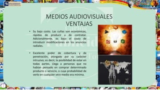 MEDIOS AUDIOVISUALES
VENTAJAS
• Su bajo costo. Las cuñas son económicas,
rápidas de producir y de contratar.
Adicionalmente, es bajo el costo de
introducir modificaciones en los anuncios
radiales.
• Excelente poder de cobertura y de
penetración, otorgado por su carácter
intrusivo; es decir, la posibilidad de estar en
todas partes. Llega a personas que no
habían pensado en comprar determinado
producto o servicio, o cuya probabilidad de
verlo en cualquier otro medio era mínima.
 