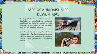 MEDIOS AUDIOVISUALES
DESVENTAJAS
• Su fugacidad. No admite información
detallada. La posibilidad de conciencia
publicitaria en torno al anuncio es muy
limitada, lo que obliga a una frecuencia
muy alta por parte del anuncio.
• La infinidad de públicos y de estaciones
radiales, AM y FM, hacen que una campaña
nacional para un producto de consumo
masivo resulte costosísima y compleja de
pautar.
 
