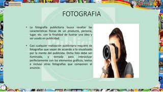 FOTOGRAFIA
• La fotografía publicitaria busca resaltar las
características físicas de un producto, persona,
lugar, etc. con la finalidad de ilustrar una idea y
ser usado en publicidad.
• Casi cualquier realización publicitaria requiere de
fotografías que vayan de acuerdo a lo visualizado
por la mente del publicista. Dicha foto debe ser
iluminada, y tomada para interactuar
perfectamente con los elementos gráficos, textos
e incluso otras fotografías que componen el
anuncio.
 