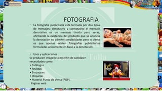 FOTOGRAFIA
• La fotografía publicitaria esta formada por dos tipos
de mensajes: denotativo y connotativo el mensaje
denotativo es un mensaje tímido pero veraz,
afirmando la existencia del producto que se anuncia
la denotación no admite complejidades pero lo cierto
es que apenas existen fotografías publicitarias
formuladas únicamente en base a la denotación
• Usos y aplicaciones
Se producen imágenes con el fin de satisfacer
necesidades como:
• Catálogos
• Revistas
• Empaques
• Etiquetas
• Material Punto de Venta (POP).
Paginas web
 