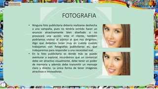 FOTOGRAFIA
• Ninguna foto publicitaria debería realizarse deshecha
a una campaña, pues no tendría sentido hacer un
anuncio atractivamente bien diseñado si no
provocará una acción ante el cliente, también
podríamos olvidar al público al que nos dirigimos.
Algo que debemos tener muy en cuenta cuando
trabajamos con fotografías publicitarias es, que
trabajaremos para responder a una necesidad real.
• En la foto publicitaria es donde más se puede
aventurar a explorar, recordemos que un comercial
debe ser atractivo visualmente, debe tener un poder
de memoria y además debe transmitir un mensaje
claro y directo. La única forma de tener imágenes
atractivas e innovadoras.
 