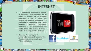 INTERNET
• La novedad de publicidad en Internet
se encuentra, principalmente, en el
medio o soporte de la actividad
publicitaria al que se tienen que
adaptar las técnicas publicitarias. La
publicidad en Internet se lleva a cabo
mediante técnicas específicas
conformes a las características del
medio. Entre estas nuevas técnicas o
modos de hacer publicidad destacan:
• Banners, Pop up, Keyword
banners, Correo electrónico comercial,
Web de marca o empresa, Juegos y
Videos publicitarios
 