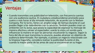 Ventajas
• Cuando transmites una publicidad en televisión, con frecuencia cuentas
con una audiencia cautiva. El ciudadano estadounidense promedio pasa
cuatro o más horas al día mirando televisión, de acuerdo con la Nielsen
Company. Por lo tanto, tienes un amplio rango de tiempo durante el cual
puedes llegar a los televidentes con tu anuncio. También puedes crear un
ambiente con tu aviso, que posea la capacidad de expresar tu mensaje de
manera efectiva y atraer al espectador; usarás la vista y el sonido para
influenciar la manera en que las personas visualizarán tu negocio. Según la
hora del día en que transmitas tu anuncio, puedes alcanzar un objetivo de
audiencia determinado. Por ejemplo, si posees un negocio relacionado con
la limpieza hogareña, considera realizar la publicidad durante el día,
cuando la mayor parte de las amas de casa se encuentran en su hogar.
 