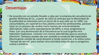 Desventajas
• De acuerdo con un estudio llevado a cabo por la empresa de consultoría de
gestión McKinsey & Co., a partir de 2010 se anticipa que la efectividad de
la publicidad en televisión será un tercio de lo que solía ser en 1990. Los
consumidores, en especial los más jóvenes como los adolescentes, parecen
estar en un proceso de cambio hacia fuentes de entretenimiento
alternativas, tales como reproductores de MP3, o mirar programas en
línea. Con una disminución de la frecuencia en la cual la gente mira
televisión tradicional, contarás con menos televidentes para tu anuncio
televisivo. Tampoco puedes dar por sentada la conducta del espectador.
Mucha gente cambia de canal durante la tanda comercial, o la utiliza como
"tiempo de recreo" para realizar otra actividad antes de que su programa
vuelva a emitirse.
 