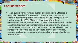 Consideraciones
• Ten en cuenta varios factores cuando debas decidir si utilizarás la
publicidad en televisión. Considera tu presupuesto, ya que los
anuncios televisivos pueden variar desde los US$1.000 para avisos
locales, a más de US$35.000 a nivel nacional. Consulta a los
ejecutivos de ventas de cuentas en las estaciones de televisión locales
con el fin de determinar la mejor manera de transmitir tu anuncio.
Pregunta también acerca de las tarifas para producir el aviso. Si no te
sientes cómodo con la idea de ser la cara o la voz del comercial,
consulta por las alternativas, por ejemplo alguna personalidad de la
televisión local.
 
