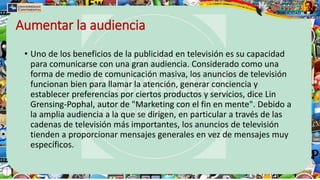Aumentar la audiencia
• Uno de los beneficios de la publicidad en televisión es su capacidad
para comunicarse con una gran audiencia. Considerado como una
forma de medio de comunicación masiva, los anuncios de televisión
funcionan bien para llamar la atención, generar conciencia y
establecer preferencias por ciertos productos y servicios, dice Lin
Grensing-Pophal, autor de "Marketing con el fin en mente". Debido a
la amplia audiencia a la que se dirigen, en particular a través de las
cadenas de televisión más importantes, los anuncios de televisión
tienden a proporcionar mensajes generales en vez de mensajes muy
específicos.
 