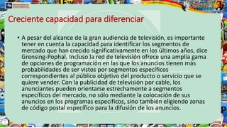 Creciente capacidad para diferenciar
• A pesar del alcance de la gran audiencia de televisión, es importante
tener en cuenta la capacidad para identificar los segmentos de
mercado que han crecido significativamente en los últimos años, dice
Grensing-Pophal. Incluso la red de televisión ofrece una amplia gama
de opciones de programación en las que los anuncios tienen más
probabilidades de ser vistos por segmentos específicos
correspondientes al público objetivo del producto o servicio que se
quiere vender. Con la publicidad de televisión por cable, los
anunciantes pueden orientarse estrechamente a segmentos
específicos del mercado, no sólo mediante la colocación de sus
anuncios en los programas específicos, sino también eligiendo zonas
de código postal específico para la difusión de los anuncios.
 