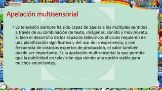 Apelación multisensorial
• La televisión siempre ha sido capaz de apelar a los múltiples sentidos
a través de su combinación de texto, imágenes, sonido y movimiento.
Si bien el desarrollo de los espacios televisivos eficaces requieren de
una planificación significativa y del uso de la experiencia, y con
frecuencia de costosos expertos de producción, el valor también
puede ser importante. Es la apelación multisensorial la que permite
que la publicidad en televisión siga siendo una opción viable para
muchos anunciantes.
 