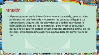 Intrusión
• Algunos pueden ver la intrusión como una cosa mala, pero para los
publicistas es una forma de meterse en las casas para llegar a sus
compradores. Algunos de los televidentes pueden abandonar la
habitación a la hora de los comerciales, pero muchos se quedan
porque no se quieren perder el comienzo del programa al final de los
mismos. Esto genera una audiencia cautiva para los comerciales de
TV.
 