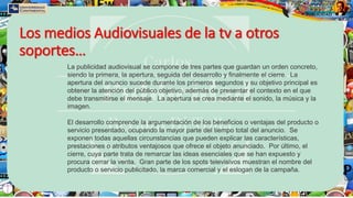 Los medios Audiovisuales de la tv a otros
soportes…
La publicidad audiovisual se compone de tres partes que guardan un orden concreto,
siendo la primera, la apertura, seguida del desarrollo y finalmente el cierre. La
apertura del anuncio sucede durante los primeros segundos y su objetivo principal es
obtener la atención del público objetivo, además de presentar el contexto en el que
debe transmitirse el mensaje. La apertura se crea mediante el sonido, la música y la
imagen.
El desarrollo comprende la argumentación de los beneficios o ventajas del producto o
servicio presentado, ocupando la mayor parte del tiempo total del anuncio. Se
exponen todas aquellas circunstancias que pueden explicar las características,
prestaciones o atributos ventajosos que ofrece el objeto anunciado. Por último, el
cierre, cuya parte trata de remarcar las ideas esenciales que se han expuesto y
procura cerrar la venta. Gran parte de los spots televisivos muestran el nombre del
producto o servicio publicitado, la marca comercial y el eslogan de la campaña.
 