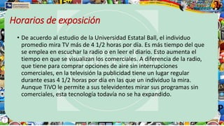 Horarios de exposición
• De acuerdo al estudio de la Universidad Estatal Ball, el individuo
promedio mira TV más de 4 1/2 horas por día. Es más tiempo del que
se emplea en escuchar la radio o en leer el diario. Esto aumenta el
tiempo en que se visualizan los comerciales. A diferencia de la radio,
que tiene para comprar opciones de aire sin interrupciones
comerciales, en la televisión la publicidad tiene un lugar regular
durante esas 4 1/2 horas por día en las que un individuo la mira.
Aunque TiVO le permite a sus televidentes mirar sus programas sin
comerciales, esta tecnología todavía no se ha expandido.
 