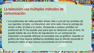 La televisión usa múltiples métodos de
comunicación
• Los publicistas de radio pueden atraer sólo a uno de los sentidos de
sus oyentes: el oído. La televisión, por otro lado, tiene la ventaja de
atraer a dos, el oído y la visión. Atrayendo a ambos sentidos un
publicista de TV los puede usar para que se refuercen uno al otro. Se
puede hablar de una fecha de liquidación en un comercial de
televisión y se puede reforzar el concepto con un gráfico. Usando un
gráfico de muy buena calidad es probable que el cliente recuerde el
producto sobre el que estuvo escuchando en el comercial.
 