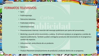 FORMATOS TELEVISIVOS:
• Spot.
• Publirreportaje.
• Patrocinio televisivo.
• Publicidad estática.
• Sobreimpresiones.
• Presentaciones internas: mención del mensaje publicitario por parte del presentador.
• Bartering: acuerdo entre anunciante y cadena. El prtimero produce un programa a cambio de
espacios publicitarios. También pueden entregarse productos del anunciante en el programa a
cambio de espacios.
• Infocomercial: venta directa de un producto.
• Televenta.
• Product Placement (emplazamiento de producto): producto dentro de un programa.
 