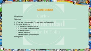 CONTENIDO
Introducción
Objetivos
1. ¿Qué son los Anuncios Comerciales de Televisión?
2. Tipos de Anuncios:
2.1. Anuncios Demostrativos
2.2 Utilización de Personajes
2.3 Testimoniales
2.4 Estilo de Vida
2.5 El Problema y la Solución
Bibliográfica
 