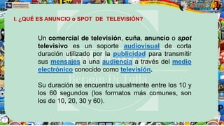 Un comercial de televisión, cuña, anuncio o spot
televisivo es un soporte audiovisual de corta
duración utilizado por la publicidad para transmitir
sus mensajes a una audiencia a través del medio
electrónico conocido como televisión.
Su duración se encuentra usualmente entre los 10 y
los 60 segundos (los formatos más comunes, son
los de 10, 20, 30 y 60).
I. ¿QUÉ ES ANUNCIO o SPOT DE TELEVISIÓN?
 