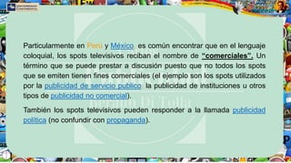 Particularmente en Perú y México, es común encontrar que en el lenguaje
coloquial, los spots televisivos reciban el nombre de “comerciales”. Un
término que se puede prestar a discusión puesto que no todos los spots
que se emiten tienen fines comerciales (el ejemplo son los spots utilizados
por la publicidad de servicio publico, la publicidad de instituciones u otros
tipos de publicidad no comercial).
También los spots televisivos pueden responder a la llamada publicidad
política (no confundir con propaganda).
 