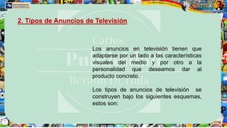 Los anuncios en televisión tienen que
adaptarse por un lado a las características
visuales del medio y por otro a la
personalidad que deseamos dar al
producto concreto.
Los tipos de anuncios de televisión se
construyen bajo los siguientes esquemas,
estos son:
2. Tipos de Anuncios de Televisión
 