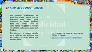 Los grandes especialistas en
publicidad suelen afirmar que la
televisión esta hecha para
demostrar. Si nuestro producto
tiene una ventaja sobre la
competencia y la podemos mostrar
visualmente esta opción suele ser
la obvia.
Por ejemplo, si nuestro cuchillo
corta mejor, es más resistente que
el competidor podemos realizar una
demostración.
2.1 ANUNCIOS DEMOSTRATIVOS
VEA EL VIDEO DEMOSTRATIVO AQUÍ. DE UN
CLIC EN EL ENLACE:
http://www.youtube.com/watch?v=WDXfhDNHpmA
 