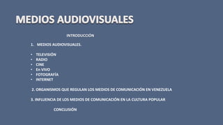 INTRODUCCIÓN
1. MEDIOS AUDIOVISUALES.
• TELEVISIÓN
• RADIO
• CINE
• En VIVO
• FOTOGRAFÍA
• INTERNET
2. ORGANISMOS QUE REGULAN LOS MEDIOS DE COMUNICACIÓN EN VENEZUELA
3. INFLUENCIA DE LOS MEDIOS DE COMUNICACIÓN EN LA CULTURA POPULAR
CONCLUSIÓN
 