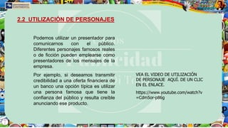 Podemos utilizar un presentador para
comunicarnos con el público.
Diferentes personajes famosos reales
o de ficción pueden emplearse como
presentadores de los mensajes de la
empresa.
Por ejemplo, si deseamos transmitir
credibilidad a una oferta financiera de
un banco una opción típica es utilizar
una persona famosa que tiene la
confianza del público y resulta creíble
anunciando ese producto.
2.2 UTILIZACIÓN DE PERSONAJES
VEA EL VIDEO DE UTILIZACIÓN
DE PERSONAJE AQUÍ. DE UN CLIC
EN EL ENLACE.
https://www.youtube.com/watch?v
=Cdm5or-p86g
 