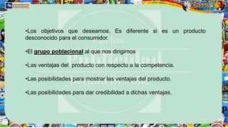 •Los objetivos que deseamos. Es diferente si es un producto
desconocido para el consumidor.
•El grupo poblacional al que nos dirigimos
•Las ventajas del producto con respecto a la competencia.
•Las posibilidades para mostrar las ventajas del producto.
•Las posibilidades para dar credibilidad a dichas ventajas.
 
