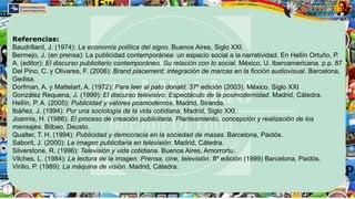 Referencias:
Baudrillard, J. (1974): La economía política del signo. Buenos Aires, Siglo XXI.
Bermejo, J. (en prensa): La publicidad contemporánea: un espacio social a la narratividad. En Hellín Ortuño, P.
A. (editor): El discurso publicitario contemporáneo. Su relación con lo social. México, U. Iberoamericana. p.p. 87
Del Pino, C. y Olivares, F. (2006): Brand placement: integración de marcas en la ficción audiovisual. Barcelona,
Gedisa.
Dorfman, A. y Mattelart, A. (1972): Para leer al pato donald. 37º edición (2003). México. Siglo XXI
González Requena, J. (1999): El discurso televisivo. Espectáculo de la posmodernidad. Madrid, Cátedra.
Hellín, P. A. (2005): Publicidad y valores posmodernos. Madrid, Siranda.
Ibáñez, J. (1994): Por una sociología de la vida cotidiana. Madrid, Siglo XXI.
Joannis, H. (1986): El proceso de creación publicitaria. Planteamiento, concepción y realización de los
mensajes. Bilbao, Deusto.
Qualter, T. H. (1994): Publicidad y democracia en la sociedad de masas. Barcelona, Paidós.
Saborit, J. (2000): La imagen publicitaria en televisión. Madrid, Cátedra.
Silverstone, R. (1996): Televisión y vida cotidiana. Buenos Aires, Amorrortu.
Vilches, L. (1984): La lectura de la imagen. Prensa, cine, televisión. 8º edición (1999) Barcelona, Paidós.
Virilio, P. (1989): La máquina de visión. Madrid, Cátedra.
 