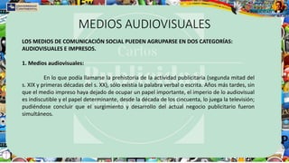 MEDIOS AUDIOVISUALES
LOS MEDIOS DE COMUNICACIÓN SOCIAL PUEDEN AGRUPARSE EN DOS CATEGORÍAS:
AUDIOVISUALES E IMPRESOS.
1. Medios audiovisuales:
En lo que podía llamarse la prehistoria de la actividad publicitaria (segunda mitad del
s. XIX y primeras décadas del s. XX), sólo existía la palabra verbal o escrita. Años más tardes, sin
que el medio impreso haya dejado de ocupar un papel importante, el imperio de lo audiovisual
es indiscutible y el papel determinante, desde la década de los cincuenta, lo juega la televisión;
pudiéndose concluir que el surgimiento y desarrollo del actual negocio publicitario fueron
simultáneos.
 