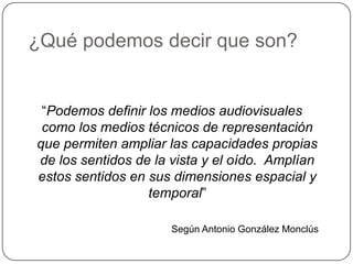 ¿Qué podemos decir que son?


 “Podemos definir los medios audiovisuales
 como los medios técnicos de representación
que permiten ampliar las capacidades propias
de los sentidos de la vista y el oído. Amplían
estos sentidos en sus dimensiones espacial y
                  temporal”

                      Según Antonio González Monclús
 