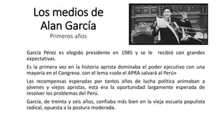 Los medios de
Alan García
Primeros años
García Pérez es elegido presidente en 1985 y se le recibió con grandes
expectativas.
Es la primera vez en la historia aprista dominaba el poder ejecutivo con una
mayoría en el Congreso. con el lema «solo el APRA salvará al Perú»
Las recompensas esperadas por tantos años de lucha política animaban a
jóvenes y viejos apristas, esta era la oportunidad largamente esperada de
resolver los problemas del Perú.
García, de treinta y seis años, confiaba más bien en la vieja escuela populista
radical, opuesta a la postura moderada.
 