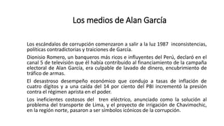 Los escándalos de corrupción comenzaron a salir a la luz 1987 inconsistencias,
políticas contradictorias y traiciones de García.
Dionisio Romero, un banqueros más ricos e influyentes del Perú, declaró en el
canal 5 de televisión que él había contribuido al financiamiento de la campaña
electoral de Alan García, era culpable de lavado de dinero, encubrimiento de
tráfico de armas.
El desastroso desempeño económico que condujo a tasas de inflación de
cuatro dígitos y a una caída del 14 por ciento del PBI incrementó la presión
contra el régimen aprista en el poder.
Los ineficientes costosos del tren eléctrico, anunciado como la solución al
problema del transporte de Lima, y el proyecto de irrigación de Chavimochic,
en la región norte, pasaron a ser símbolos icónicos de la corrupción.
Los medios de Alan García
 