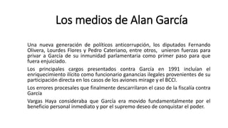 Una nueva generación de políticos anticorrupción, los diputados Fernando
Olivera, Lourdes Flores y Pedro Cateriano, entre otros, unieron fuerzas para
privar a García de su inmunidad parlamentaria como primer paso para que
fuera enjuiciado.
Los principales cargos presentados contra García en 1991 incluían el
enriquecimiento ilícito como funcionario ganancias ilegales provenientes de su
participación directa en los casos de los aviones mirage y el BCCI.
Los errores procesales que finalmente descarrilaron el caso de la fiscalía contra
García
Vargas Haya consideraba que García era movido fundamentalmente por el
beneficio personal inmediato y por el supremo deseo de conquistar el poder.
Los medios de Alan García
 