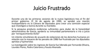 Durante una de las primeras sesiones de la nueva legislatura tras el fin del
primer gobierno. El 16 de agosto de 1990, se aprobó una moción
multipartidaria en la Cámara de diputados para crear una comisión especial
que investigara a Garcia durante su mandato.
Si la pesquisa producía evidencias suficientes para dudar de la honestidad
administrativa de García, perdería su inmunidad parlamentaria e iría a juicio
por “enriquecimiento ilícito”
Un intento simultáneo de acusarle de violaciones de los derechos humanos en
relación con la masacre de los penales de 1986 fue frustrado por los diputados
apristas y fujimoristas
La investigación sobre los ingresos de García fue liderada por Fernando Olivera,
Lourdes Flores, Pedro Cateriano y Fausto Alvarado.
Juicio Frustrado
 