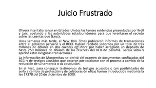Olivera intentaba salvar en Estados Unidos las tenues evidencias presentadas por Kroll
y Larc, apelando a las autoridades estadounidenses para que levantaran el secreto
sobre las cuentas que García.
Unas semanas más tarde, el New York Times publicaron informes de transacciones
entre el gobierno peruano y el BCCI. Habían recibido sobornos por un total de tres
millones de dólares en dos cuentas off-shore por haber arreglado un depósito de
hasta 250 millones de dólares de las reservas del BCR de panamá. García sabía y
aprobó estas riesgosas transacciones
La información de Morgenthau se derivó del examen de documentos confiscados del
BCCI y de testigos acusados que optaron por colaborar con el proceso a cambio de la
reducción de su sentencia o su absolución.
En el Perú, para conseguir testimonios de testigos acusados o con posibilidades de
serlo a cambio de protección y de colaboración eficaz fueron introducidos mediante la
ley 27378 del 20 de diciembre de 2000.
Juicio Frustrado
 