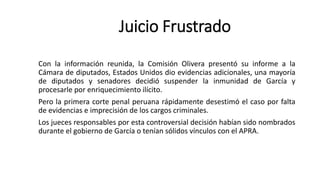 Con la información reunida, la Comisión Olivera presentó su informe a la
Cámara de diputados, Estados Unidos dio evidencias adicionales, una mayoría
de diputados y senadores decidió suspender la inmunidad de García y
procesarle por enriquecimiento ilícito.
Pero la primera corte penal peruana rápidamente desestimó el caso por falta
de evidencias e imprecisión de los cargos criminales.
Los jueces responsables por esta controversial decisión habían sido nombrados
durante el gobierno de García o tenían sólidos vínculos con el APRA.
Juicio Frustrado
 