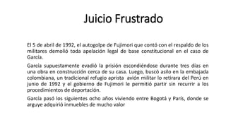 El 5 de abril de 1992, el autogolpe de Fujimori que contó con el respaldo de los
militares demolió toda apelación legal de base constitucional en el caso de
García.
García supuestamente evadió la prisión escondiéndose durante tres días en
una obra en construcción cerca de su casa. Luego, buscó asilo en la embajada
colombiana, un tradicional refugio aprista avión militar lo retirara del Perú en
junio de 1992 y el gobierno de Fujimori le permitió partir sin recurrir a los
procedimientos de deportación.
García pasó los siguientes ocho años viviendo entre Bogotá y París, donde se
arguye adquirió inmuebles de mucho valor
Juicio Frustrado
 